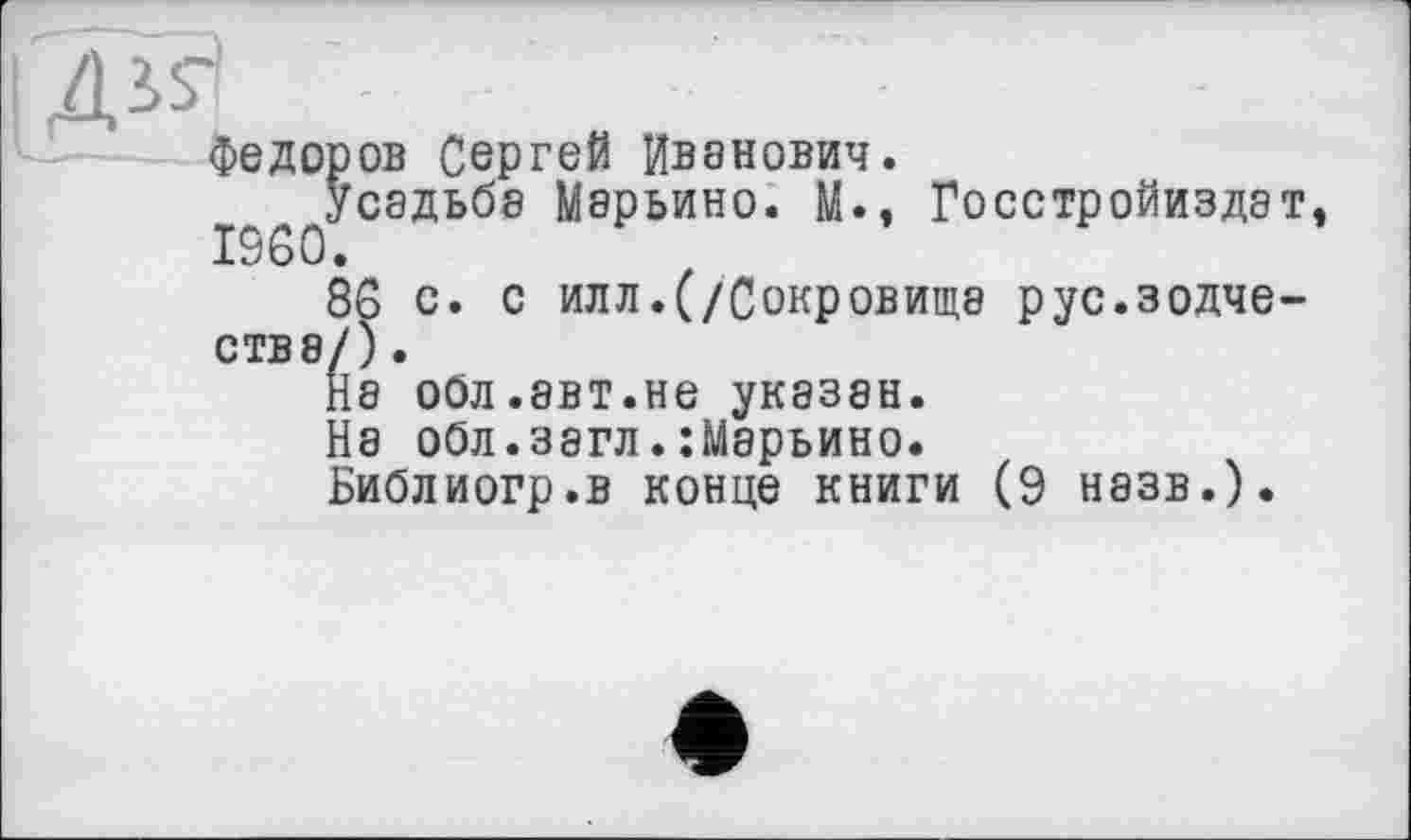 ﻿■
Федоров Сергей Иванович.
усадьба Марьино. М., Госстройиздат, I960.
86 с. с илл.(/Сокровище рус.зодчества/) .
la обл.авт.не указан.
1а обл.загл.:Марьино.
Библиогр.в конце книги (9 назв.).